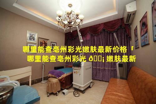 哪里能查亳州彩光嫩肤最新价格「哪里能查亳州彩光 🐡 嫩肤最新价格呢」